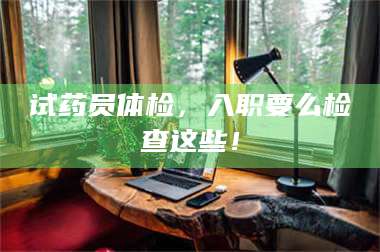 蚌埠试药员体检，入职要么检查这些！ 第1张
