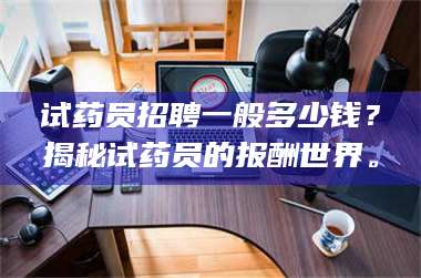 蚌埠试药员招聘一般多少钱？揭秘试药员的报酬世界。 第1张