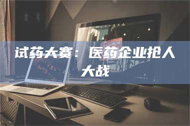 蚌埠试药大赛：医药企业抢人大战 第1张