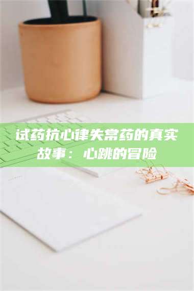 蚌埠试药抗心律失常药的真实故事：心跳的冒险 第1张