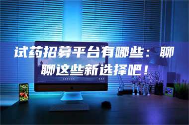 蚌埠试药招募平台有哪些：聊聊这些新选择吧！ 第1张