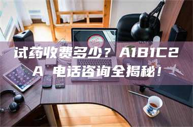 蚌埠试药收费多少？A1B1C2A溦电话咨询全揭秘！ 第1张