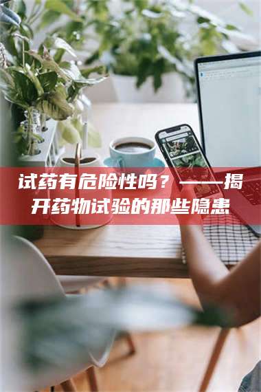 蚌埠试药有危险性吗？——揭开药物试验的那些隐患 第1张