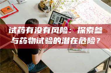 蚌埠试药有没有风险：探索参与药物试验的潜在危险？ 第1张