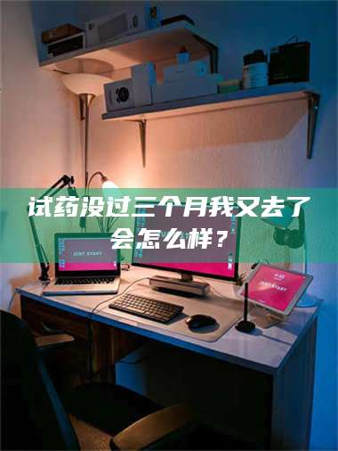 蚌埠试药没过三个月我又去了会怎么样？ 第1张