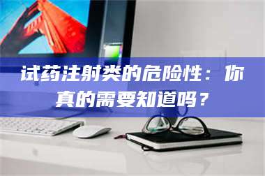 蚌埠试药注射类的危险性：你真的需要知道吗？ 第1张