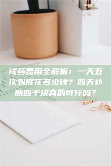 蚌埠试药费用全解析！一天五次到底花多少钱？四天补助四千块真的可行吗？ 第1张