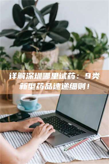 蚌埠详解深圳哪里试药：9类新型药品速递细则！ 第1张