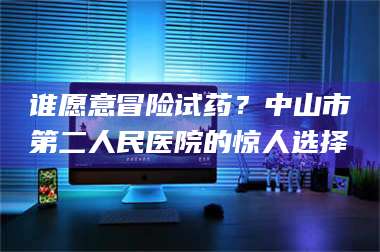 蚌埠谁愿意冒险试药？中山市第二人民医院的惊人选择 第1张