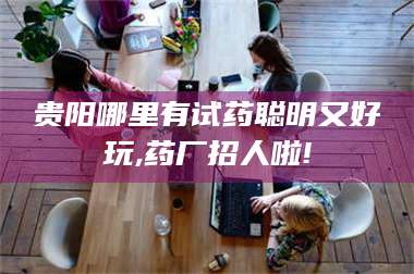 蚌埠贵阳哪里有试药聪明又好玩,药厂招人啦! 第1张