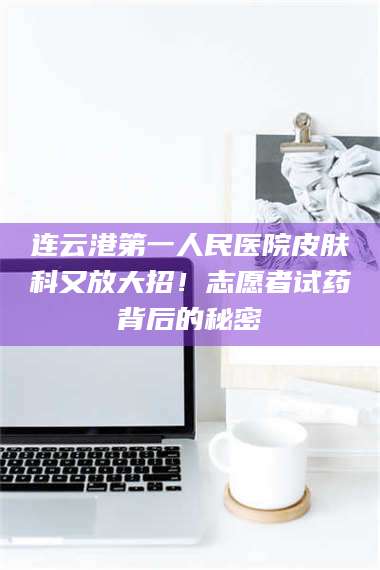 蚌埠连云港第一人民医院皮肤科又放大招！志愿者试药背后的秘密 第1张