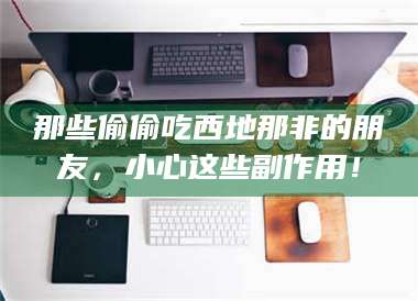 蚌埠那些偷偷吃西地那非的朋友，小心这些副作用！ 第1张