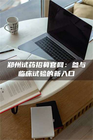 蚌埠郑州试药招募官网：参与临床试验的新入口 第1张