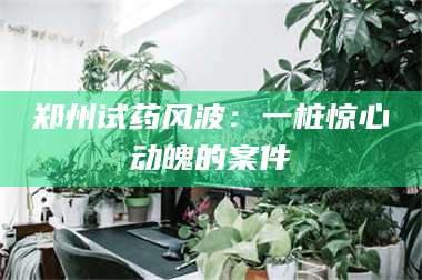 蚌埠郑州试药风波：一桩惊心动魄的案件 第1张