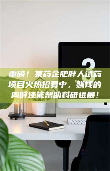 蚌埠重磅!某药企肥胖人试药项目火热招募中,赚钱的同时还能帮助科研进展! 第1张 蚌埠重磅!某药企肥胖人试药项目火热招募中,赚钱的同时还能帮助科研进展! 第1张