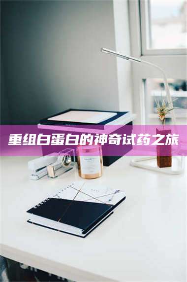 蚌埠重组白蛋白的神奇试药之旅 第1张