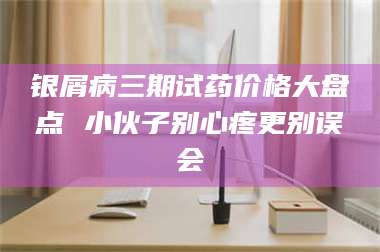 蚌埠银屑病三期试药价格大盘点 小伙子别心疼更别误会 第1张