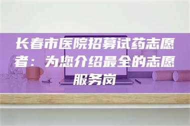 蚌埠长春市医院招募试药志愿者：为您介绍最全的志愿服务岗 第1张