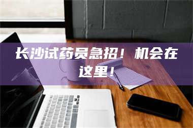 蚌埠长沙试药员急招！机会在这里！ 第1张