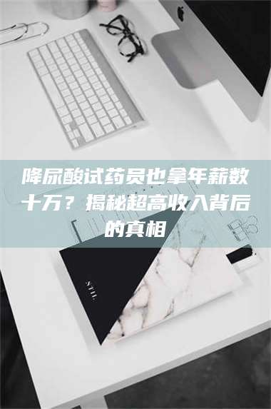 蚌埠降尿酸试药员也拿年薪数十万？揭秘超高收入背后的真相 第1张