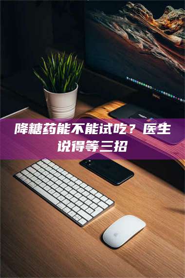 蚌埠降糖药能不能试吃？医生说得等三招 第1张