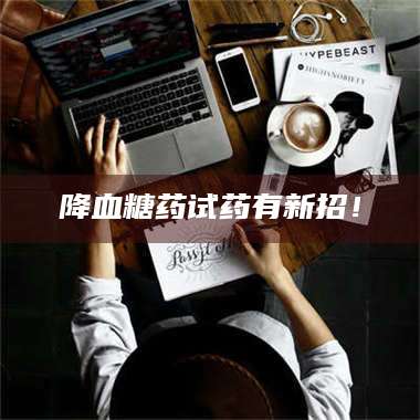 蚌埠降血糖药试药有新招！ 第1张