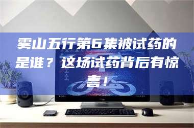 蚌埠雾山五行第6集被试药的是谁?这场试药背后有惊喜! 第1张 蚌埠雾山五行第6集被试药的是谁?这场试药背后有惊喜! 第1张