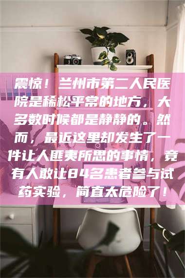 蚌埠震惊！兰州市第二人民医院是稀松平常的地方，大多数时候都是静静的。然而，最近这里却发生了一件让人匪夷所思的事情，竟有人敢让84名患者参与试药实验，简直太危险了！