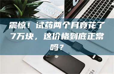 蚌埠震惊！试药两个月竟花了7万块，这价格到底正常吗？