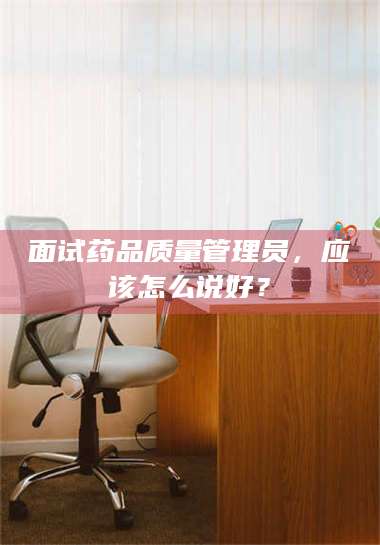 蚌埠面试药品质量管理员，应该怎么说好？ 第1张