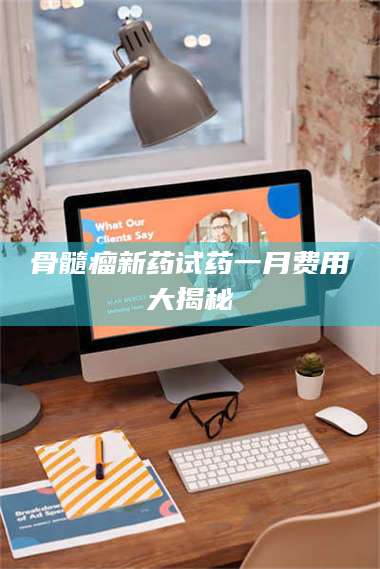 蚌埠骨髓瘤新药试药一月费用大揭秘 第1张