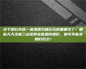 蚌埠终于明白为啥一直强调先睡后玩的重要性了！那些天天凌晨三点还带娃直播的姐们，咱可不能步她们后尘！ 第1张