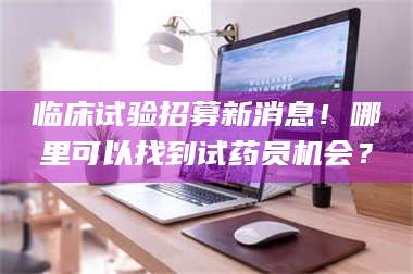 蚌埠临床试验招募新消息！哪里可以找到试药员机会？ 第1张