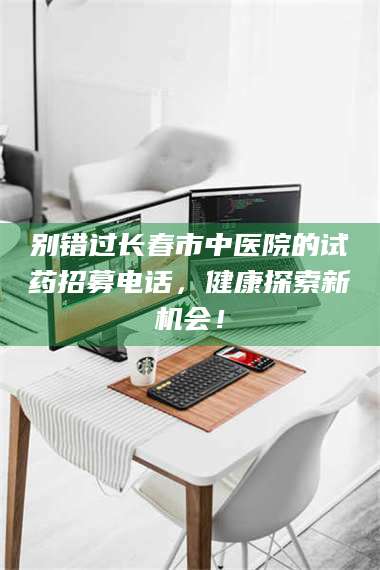 蚌埠别错过长春市中医院的试药招募电话，健康探索新机会！ 第1张