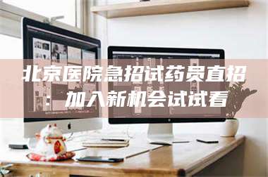 蚌埠北京医院急招试药员直招：加入新机会试试看 第1张
