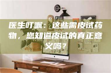 蚌埠医生叮嘱：这些需皮试药物，您知道皮试的真正意义吗？ 第1张