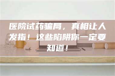 蚌埠医院试药骗局，真相让人发指！这些陷阱你一定要知道！ 第1张