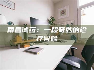 蚌埠南昌试药：一段奇妙的诊疗冒险 第1张