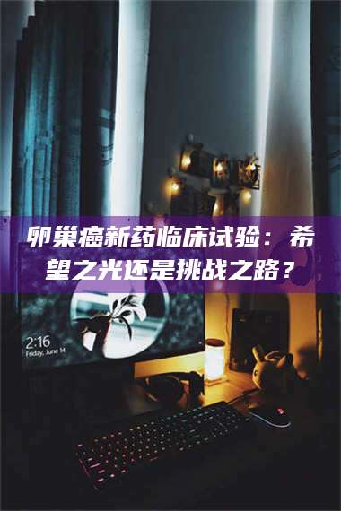 蚌埠卵巢癌新药临床试验：希望之光还是挑战之路？ 第1张