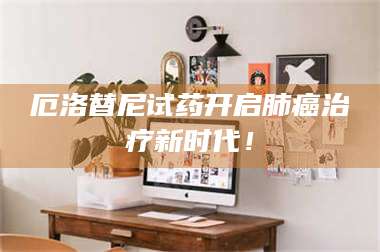 蚌埠厄洛替尼试药开启肺癌***新时代！ 第1张