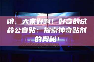 蚌埠哦，大家好啊！好奇的试药公膏贴：探索神奇贴剂的奥秘！ 第1张