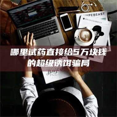 蚌埠哪里试药直接给5万块钱的超级诱饵骗局 第1张