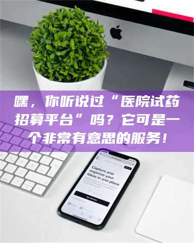 蚌埠嘿，你听说过“医院试药招募平台”吗？它可是一个非常有意思的服务！ 第1张