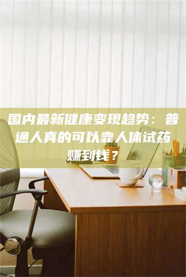 蚌埠国内最新健康变现趋势：普通人真的可以靠人体试药赚到钱？ 第1张
