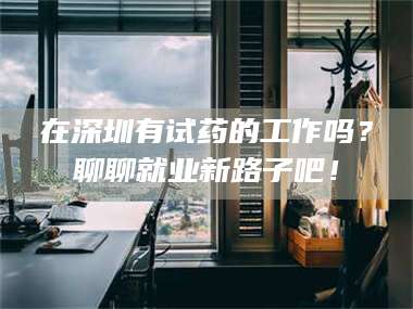 蚌埠在深圳有试药的工作吗？聊聊就业新路子吧！ 第1张