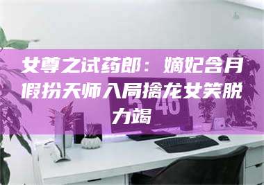 蚌埠女尊之试药郎：嫡妃含月假扮天师入局擒龙女笑脱力竭 第1张