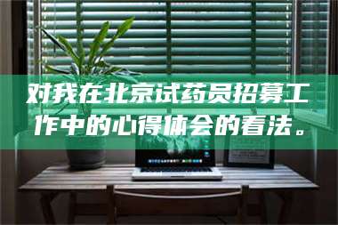 蚌埠对我在北京试药员招募工作中的心得体会的看法。 第1张