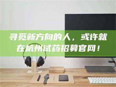 蚌埠寻觅新方向的人，或许就在杭州试药招募官网！ 第1张
