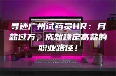 蚌埠寻迹广州试药员HR：月薪过万，成就稳定高薪的职业路径！ 第1张