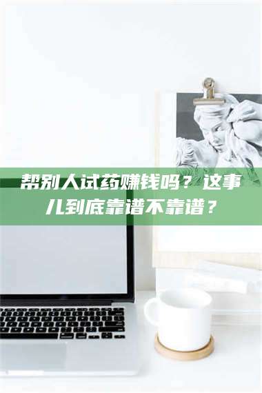 蚌埠帮别人试药赚钱吗？这事儿到底靠谱不靠谱？ 第1张
